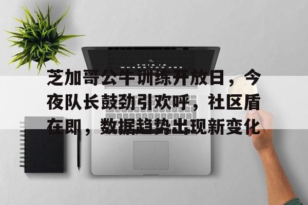 亚博体育入口-芝加哥公牛训练开放日，今夜队长鼓劲引欢呼，社区盾在即，数据趋势出现新变化-亚博体育入口